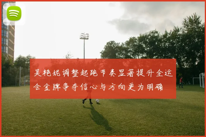 吴艳妮调整起跑节奏显著提升全运会金牌争夺信心与方向更为明确