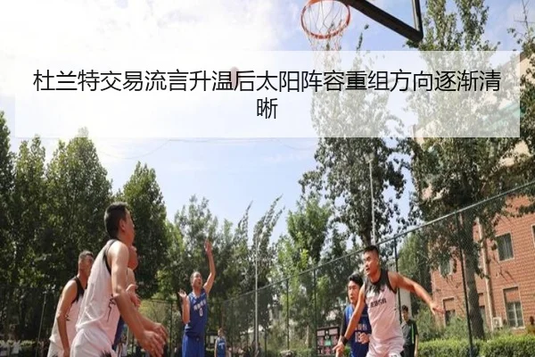 杜兰特交易流言升温后太阳阵容重组方向逐渐清晰