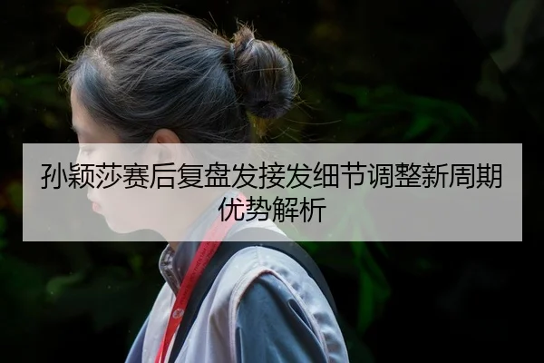 孙颖莎赛后复盘发接发细节调整新周期优势解析